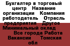 Бухгалтер в торговый центр › Название организации ­ Компания-работодатель › Отрасль предприятия ­ Другое › Минимальный оклад ­ 18 000 - Все города Работа » Вакансии   . Томская обл.